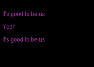 Ifs good to be us

Yeah

It's good to be us