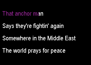 That anchor man

Says theYre fightin' again

Somewhere in the Middle East

The world prays for peace
