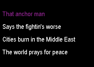 That anchor man
Says the fightin's worse

Cities burn in the Middle East

The world prays for peace