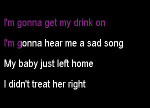 I'm gonna get my drink on

I'm gonna hear me a sad song

My baby just left home

I didn't treat her right