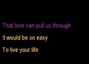 That love can pull us through

It would be so easy

To live your life