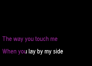 The way you touch me

When you lay by my side