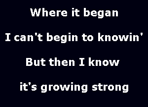 Where it began
I can't begin to knowin'

But then I know

it's growing strong