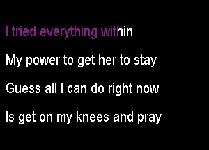 I tried everything within

My power to get her to stay

Guess all I can do right now

Is get on my knees and pray