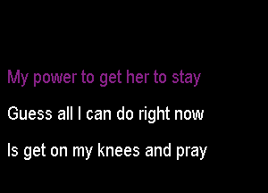 My power to get her to stay

Guess all I can do right now

Is get on my knees and pray