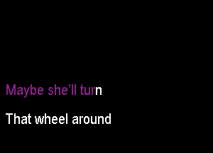 Maybe she'll turn

That wheel around