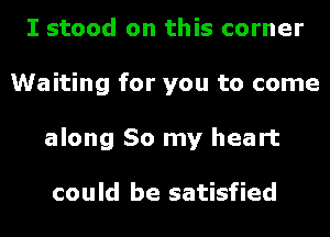 I stood on this corner
Waiting for you to come
along So my heart

could be satisfied