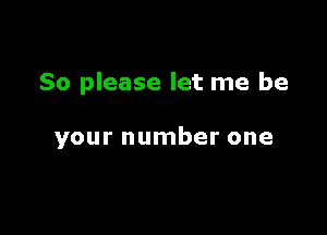 So please let me be

your number one