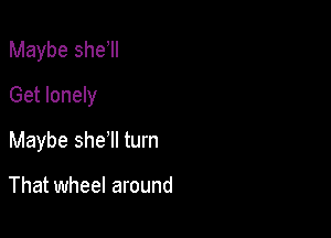 Maybe she II
Get lonely

Maybe she'll turn

That wheel around