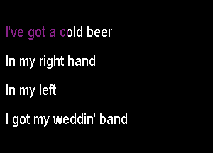 I've got a cold beer
In my right hand
In my left

I got my weddin' band