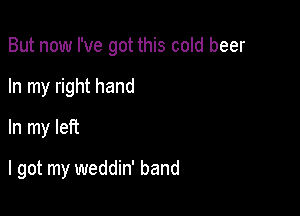 But now I've got this cold beer

In my right hand
In my left
I got my weddin' band