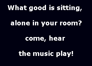 What good is sitting,
alone in your room?

come, hear

the music play!