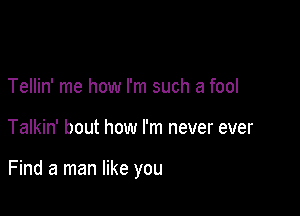 Tellin' me how I'm such a fool

Talkin' bout how I'm never ever

Find a man like you