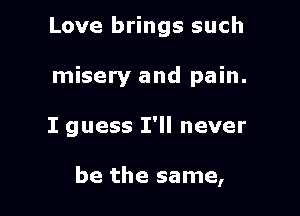 Love brings such
misery and pain.

I guess I'll never

be the same,