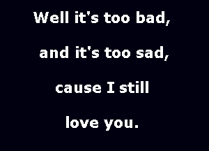 Well it's too bad,

and it's too sad,
cause I still

love you.