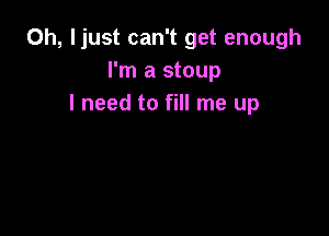 0h, ljust can't get enough
I'm a stoup
I need to fill me up