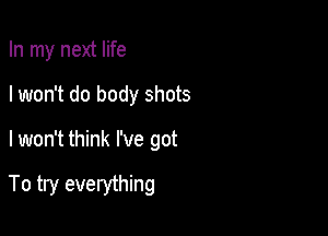 In my next life
I won't do body shots

lwon't think I've got

To try everything