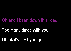 Oh and I been down this road

Too many times with you

lthink it's best you go