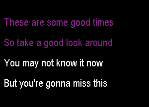 These are some good times

So take a good look around
You may not know it now

But you're gonna miss this