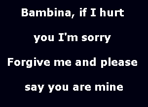 Bambina, if I hurt

you I'm sorry

Forgive me and please

say you are mine
