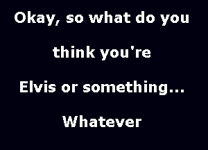 Okay, so what do you

think you're

Elvis or something...

Whatever