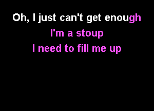 0h, ljust can't get enough
I'm a stoup
I need to fill me up