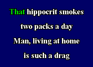 That hippocrit smokes
two packs a day
Man, living at home

is such a drag