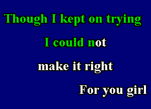 Though I kept on tlying

I could not
make it right

For you girl