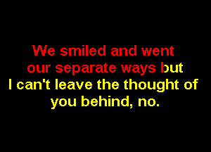 We smiled and went
our separate ways but

I can't leave the thought of
you behind, no.