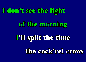 I don't see the light

of the morning

I'll split the time

the cock'rel crows
