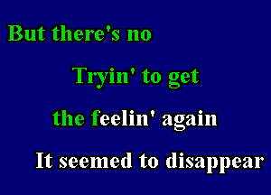 But there's no
Tryin' to get

the feelin' again

It seemed to disappear