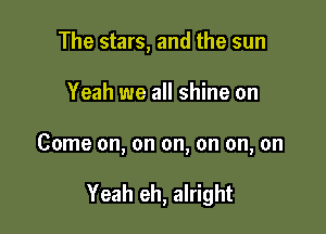 The stars, and the sun

Yeah we all shine on

Come on, on on, on on, on

Yeah eh, alright