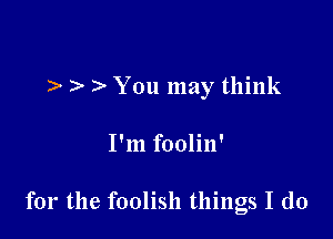 ). ) You may think

I'm foolin'

for the foolish things I do
