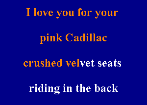 I love you for your

pink Cadillac
crushed velvet seats

riding in the back