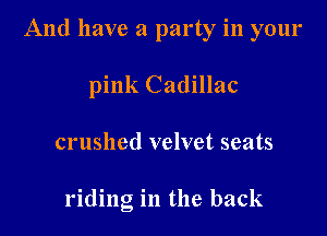 And have a party in your

pink Cadillac
crushed velvet seats

riding in the back