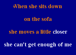 When she sits down
on the sofa
she moves a little closer

she can't get enough of me