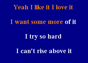 Y eah I like it I love it

I want some more of it

I try so hard

I can't rise above it