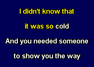I didn't know that
it was so cold

And you needed someone

to show you the way