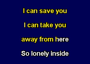 I can save you

I can take you
away from here

So lonely inside