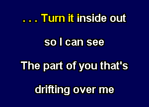 . . . Turn it inside out

so I can see

The part of you that's

drifting over me