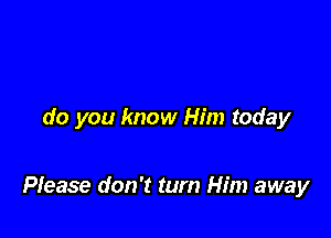 do you know Him today

Please don't turn Him away
