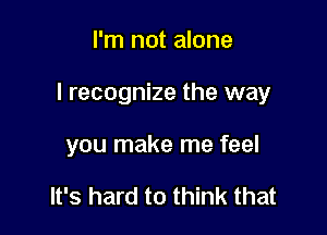 I'm not alone

I recognize the way

you make me feel

It's hard to think that