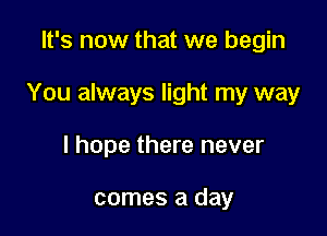 It's now that we begin

You always light my way

I hope there never

comes a day