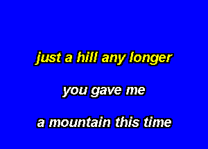 just a hill any longer

you gave me

a mountain this time