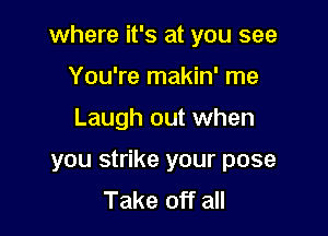 where it's at you see

You're makin' me
Laugh out when
you strike your pose
Take off all