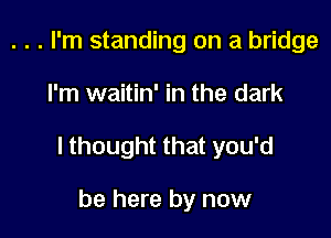 . . . I'm standing on a bridge

I'm waitin' in the dark

I thought that you'd

be here by now