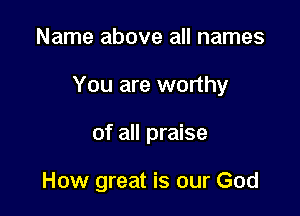 Name above all names

You are worthy

of all praise

How great is our God