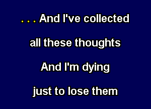 . . . And I've collected

all these thoughts

And I'm dying

just to lose them