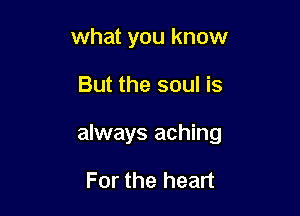 what you know

But the soul is

always aching

For the heart