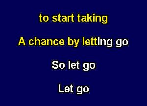 to start taking

A chance by letting go

So let go

Let go